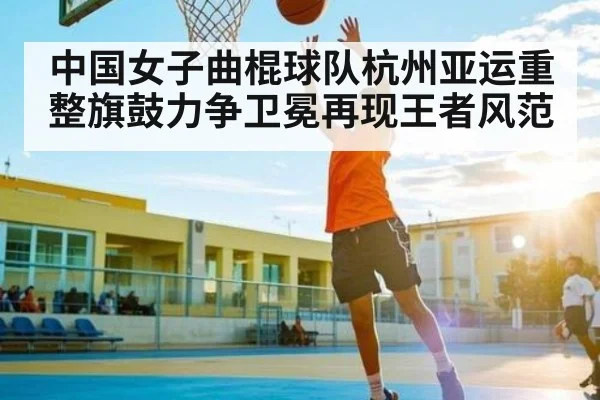 中国女子曲棍球队杭州亚运重整旗鼓力争卫冕再现王者风范