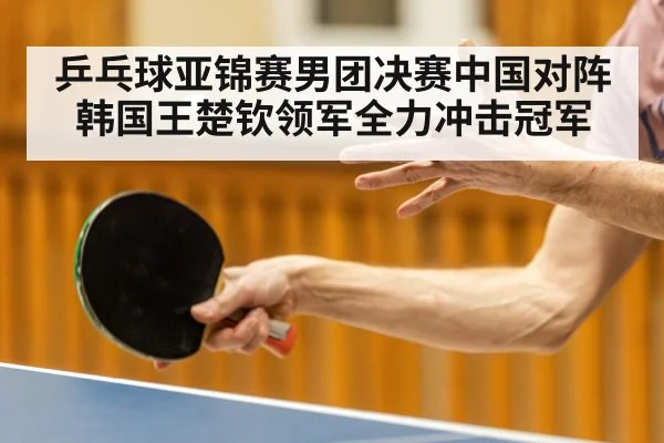 乒乓球亚锦赛男团决赛中国对阵韩国王楚钦领军全力冲击冠军（kaiyun）