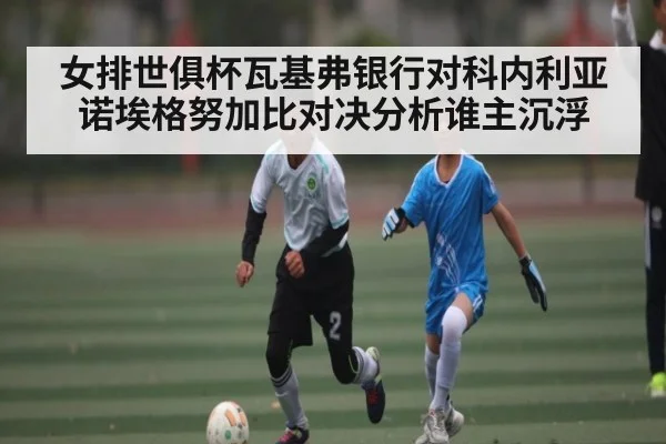 女排世俱杯瓦基弗银行对科内利亚诺埃格努加比对决分析谁主沉浮