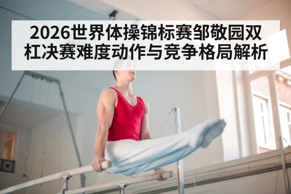 2026世界体操锦标赛邹敬园双杠决赛难度动作与竞争格局解析